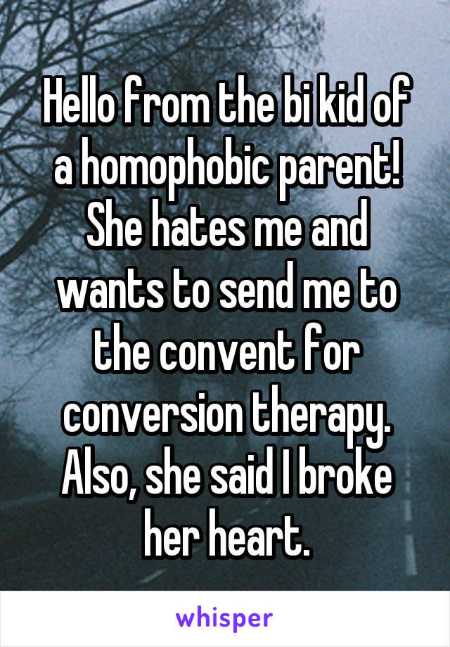 Hello from the bi kid of a homophobic parent! She hates me and wants to send me to the convent for conversion therapy. Also, she said I broke her heart.