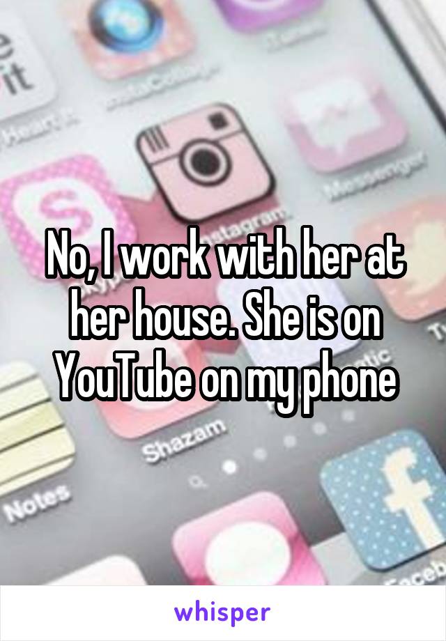 No, I work with her at her house. She is on YouTube on my phone
