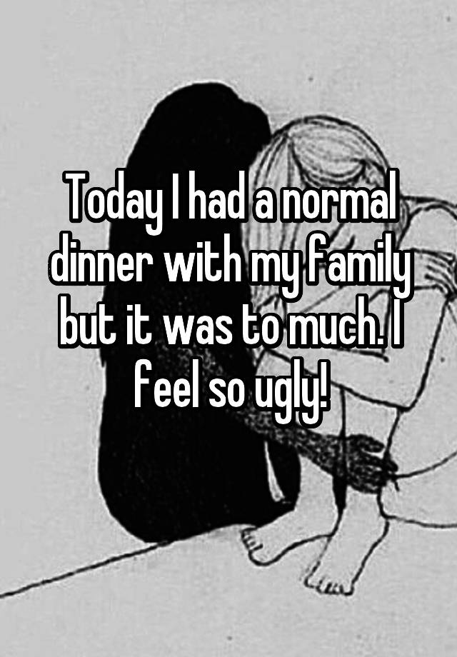 Today I had a normal dinner with my family but it was to much. I feel so ugly!
