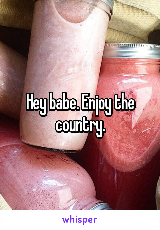 Hey babe. Enjoy the country.