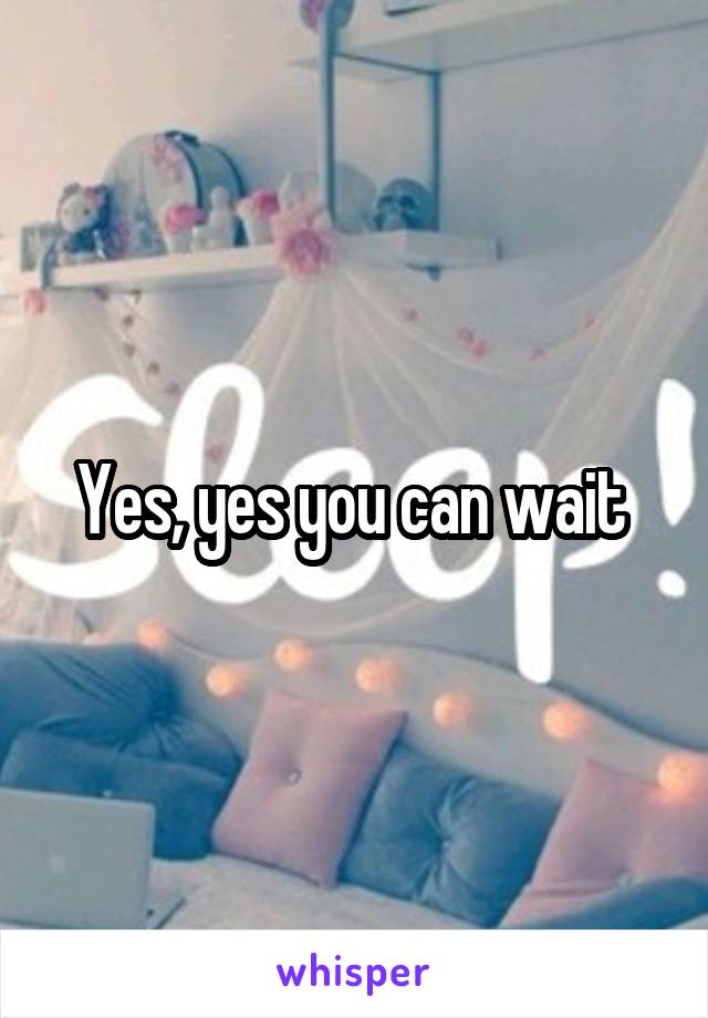 Yes, yes you can wait 