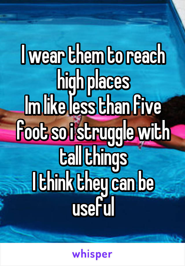 I wear them to reach high places
Im like less than five foot so i struggle with tall things
I think they can be useful