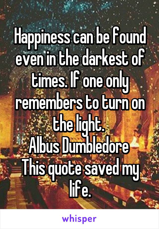 Happiness can be found even in the darkest of times. If one only remembers to turn on the light. 
Albus Dumbledore 
This quote saved my life.