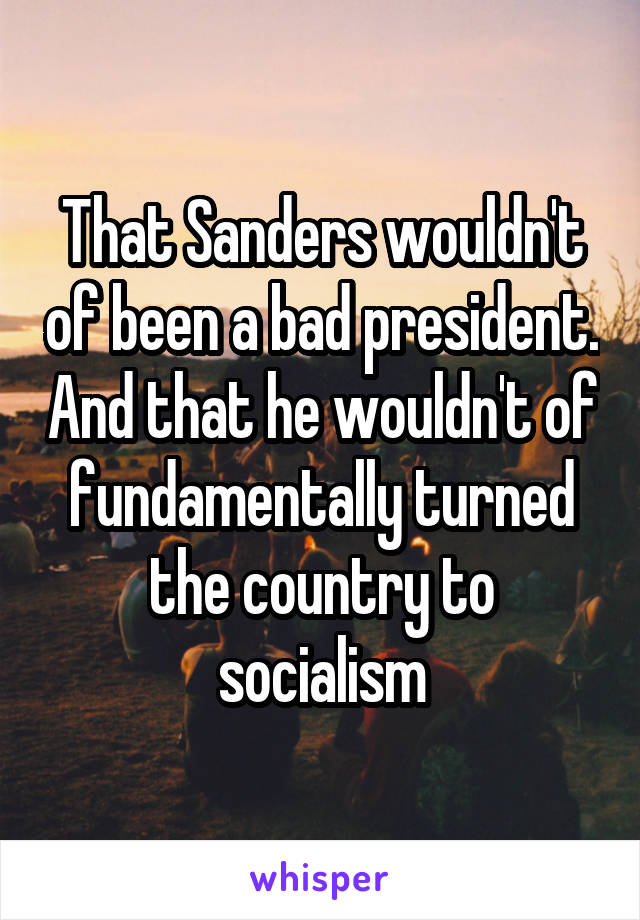 That Sanders wouldn't of been a bad president. And that he wouldn't of fundamentally turned the country to socialism