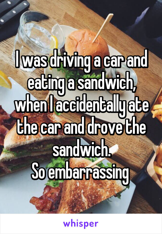 I was driving a car and eating a sandwich, when I accidentally ate the car and drove the sandwich.
So embarrassing 