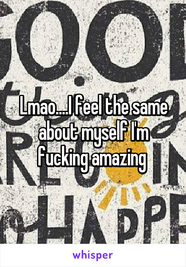 Lmao....I feel the same about myself I'm fucking amazing 