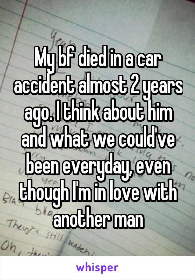 My bf died in a car accident almost 2 years ago. I think about him and what we could've been everyday, even though I'm in love with another man