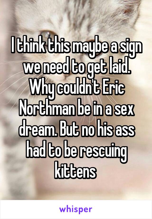 I think this maybe a sign we need to get laid. Why couldn't Eric Northman be in a sex dream. But no his ass had to be rescuing kittens 