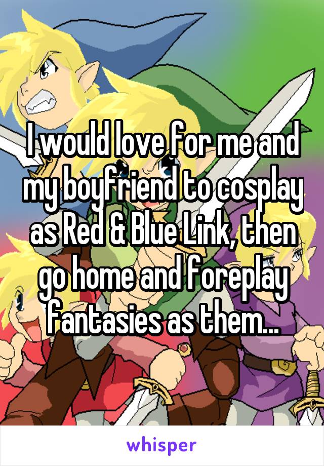 I would love for me and my boyfriend to cosplay as Red & Blue Link, then go home and foreplay fantasies as them...