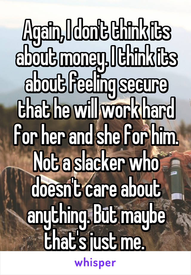 Again, I don't think its about money. I think its about feeling secure that he will work hard for her and she for him. Not a slacker who doesn't care about anything. But maybe that's just me. 