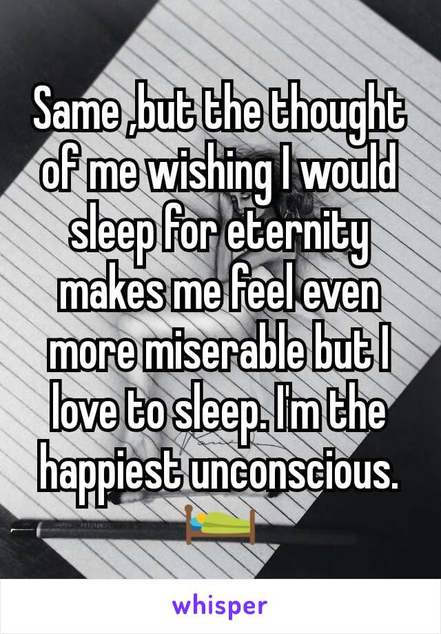 Same ,but the thought of me wishing I would sleep for eternity makes me feel even more miserable but I love to sleep. I'm the happiest unconscious.🛌