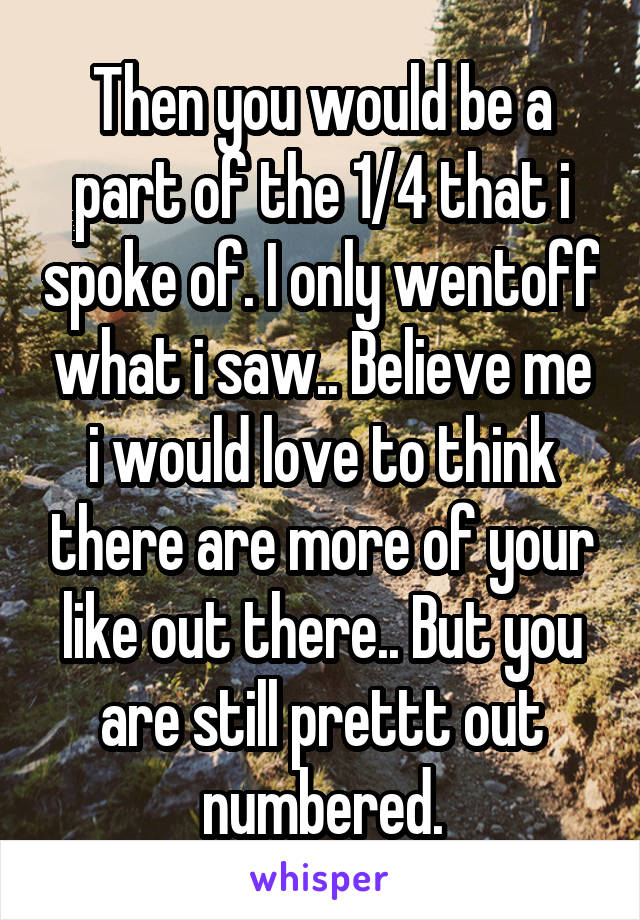 Then you would be a part of the 1/4 that i spoke of. I only wentoff what i saw.. Believe me i would love to think there are more of your like out there.. But you are still prettt out numbered.