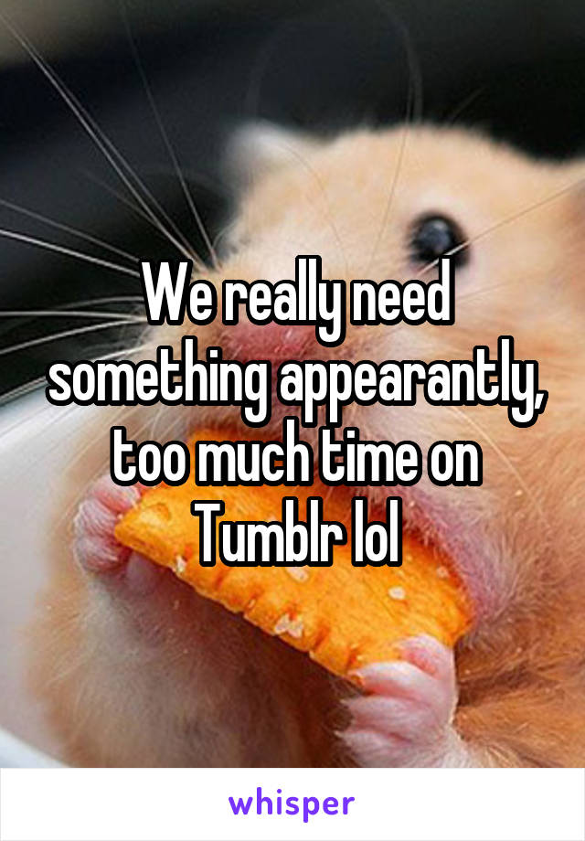 We really need something appearantly, too much time on Tumblr lol