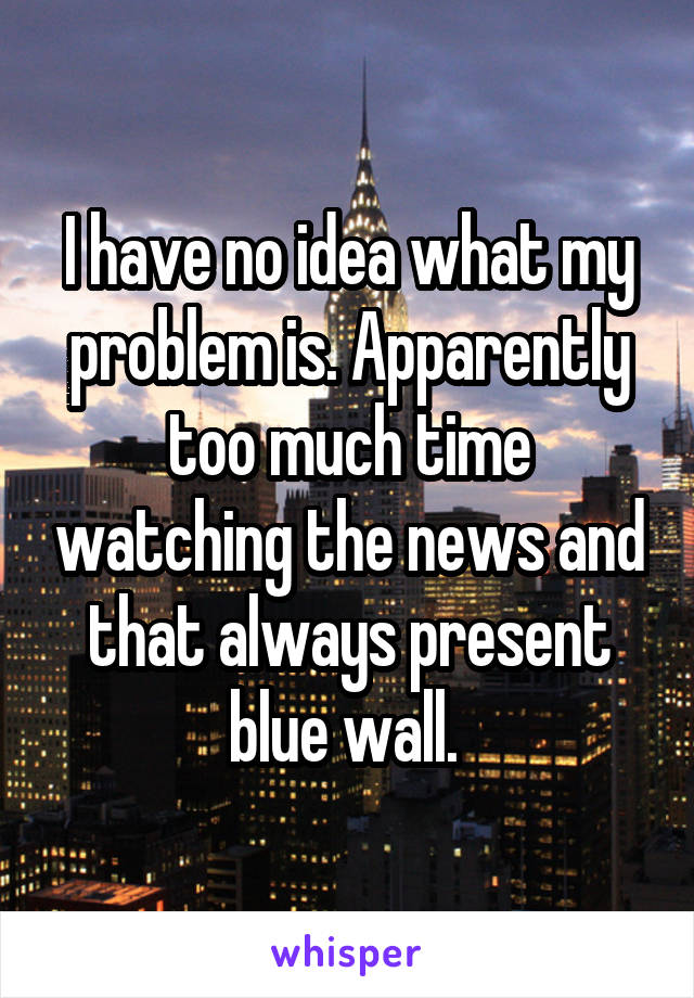 I have no idea what my problem is. Apparently too much time watching the news and that always present blue wall. 