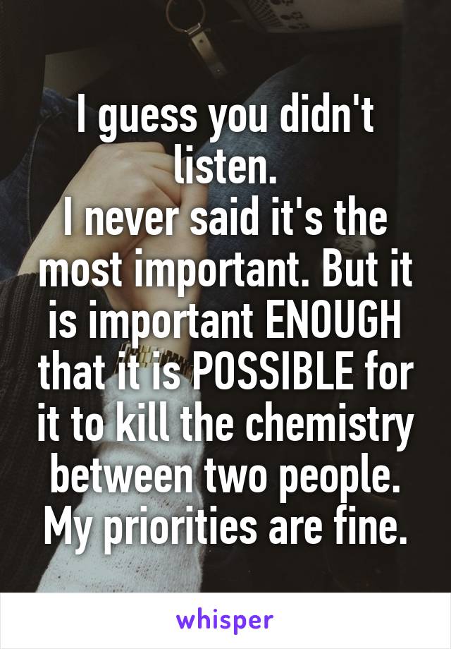 I guess you didn't listen.
I never said it's the most important. But it is important ENOUGH that it is POSSIBLE for it to kill the chemistry between two people.
My priorities are fine.