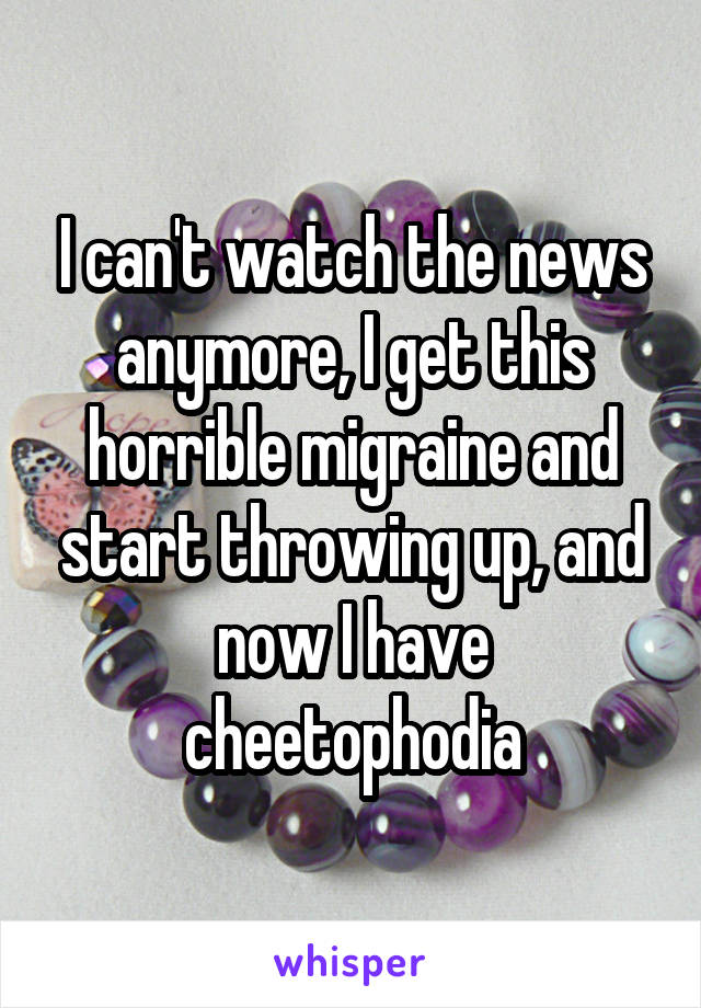 I can't watch the news anymore, I get this horrible migraine and start throwing up, and now I have cheetophodia