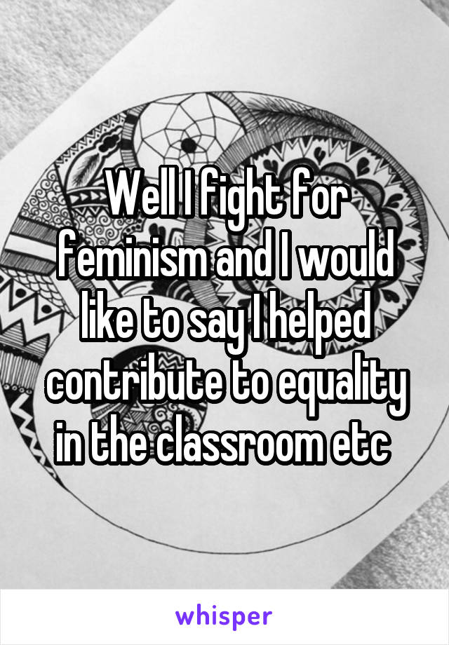 Well I fight for feminism and I would like to say I helped contribute to equality in the classroom etc 