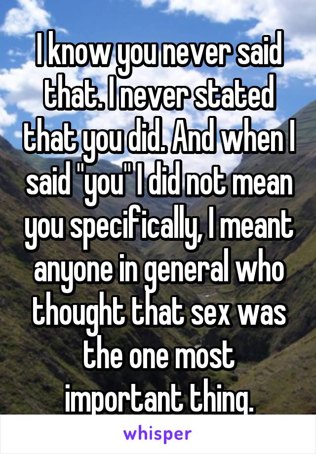 I know you never said that. I never stated that you did. And when I said "you" I did not mean you specifically, I meant anyone in general who thought that sex was the one most important thing.