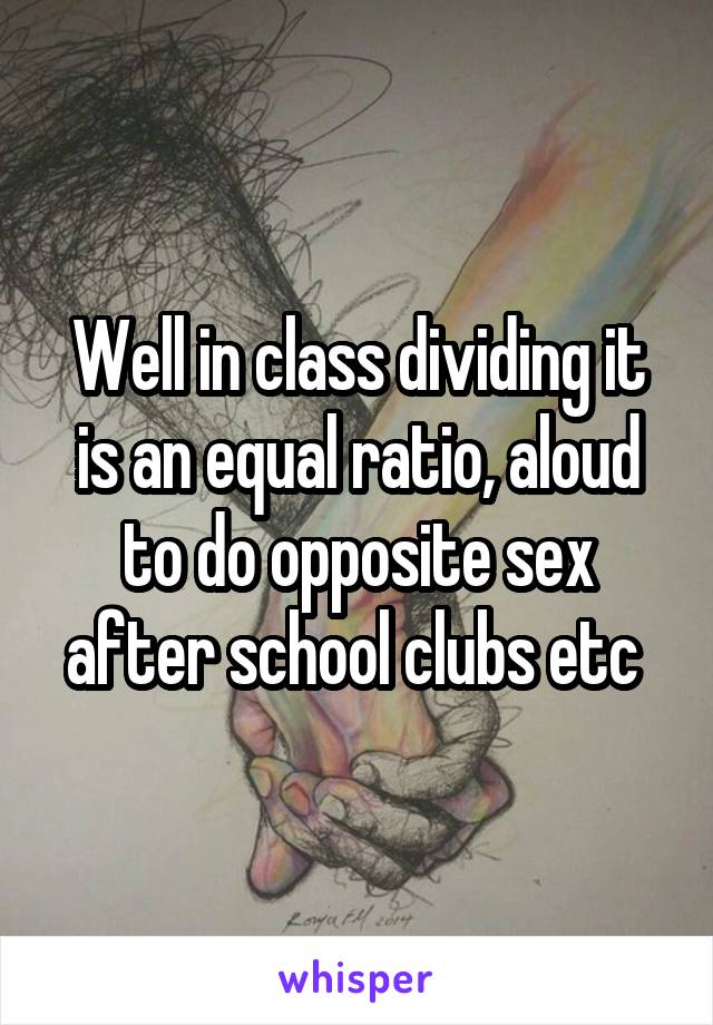 Well in class dividing it is an equal ratio, aloud to do opposite sex after school clubs etc 