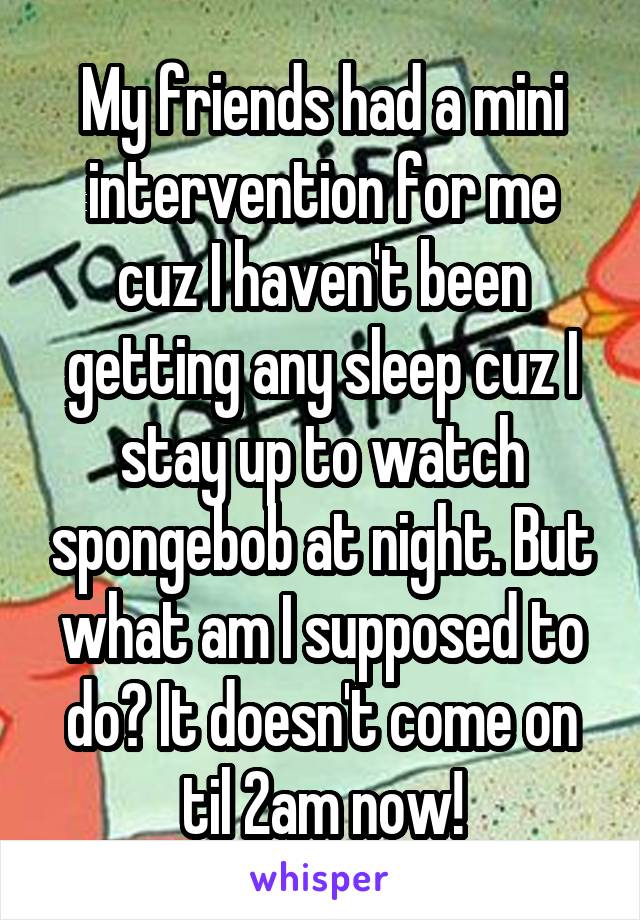 My friends had a mini intervention for me cuz I haven't been getting any sleep cuz I stay up to watch spongebob at night. But what am I supposed to do? It doesn't come on til 2am now!
