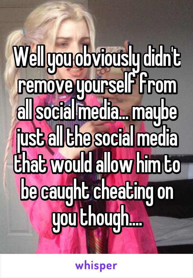 Well you obviously didn't remove yourself from all social media... maybe just all the social media that would allow him to be caught cheating on you though....