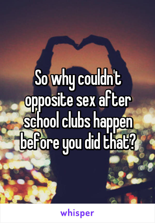 So why couldn't opposite sex after school clubs happen before you did that?