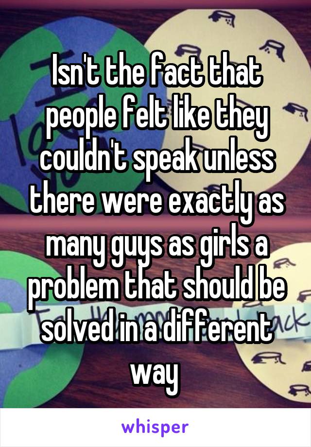 Isn't the fact that people felt like they couldn't speak unless there were exactly as many guys as girls a problem that should be solved in a different way 