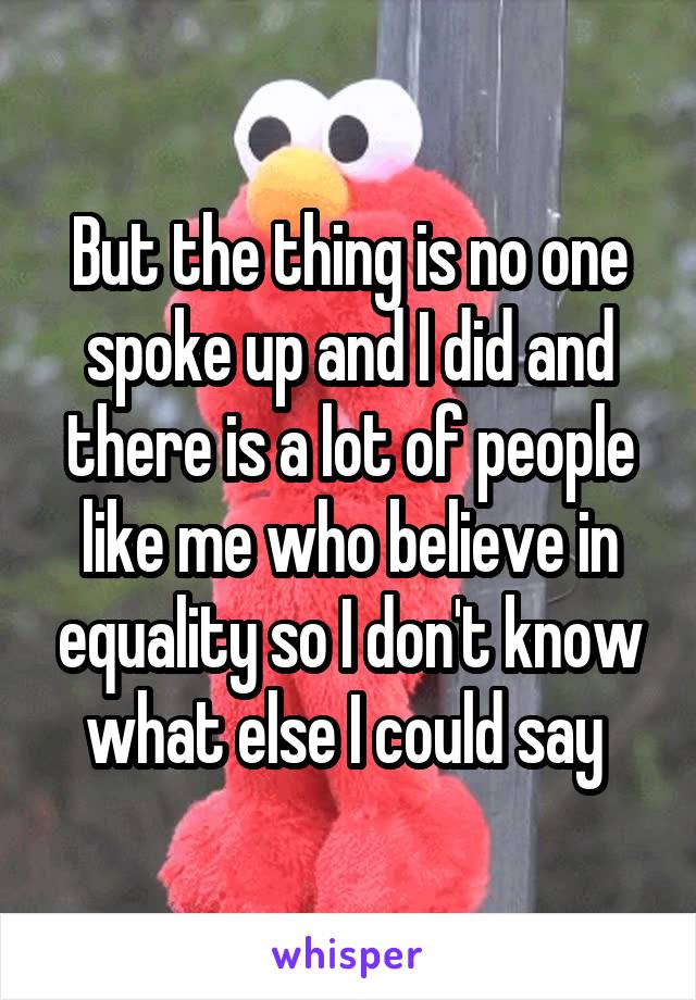 But the thing is no one spoke up and I did and there is a lot of people like me who believe in equality so I don't know what else I could say 