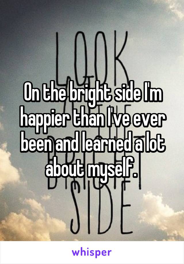 On the bright side I'm happier than I've ever been and learned a lot about myself. 