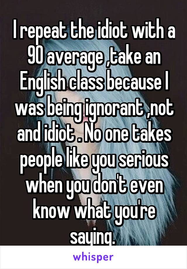 I repeat the idiot with a 90 average ,take an English class because I was being ignorant ,not and idiot . No one takes people like you serious when you don't even know what you're saying. 