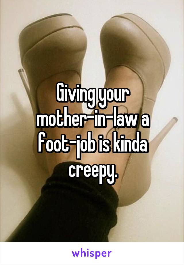 Giving your mother-in-law a foot-job is kinda creepy.