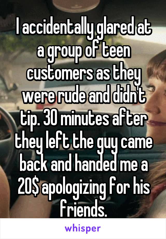 I accidentally glared at a group of teen customers as they were rude and didn't tip. 30 minutes after they left the guy came back and handed me a 20$ apologizing for his friends.