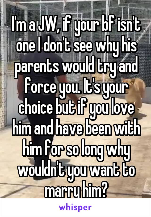 I'm a JW, if your bf isn't one I don't see why his parents would try and force you. It's your choice but if you love him and have been with him for so long why wouldn't you want to marry him?