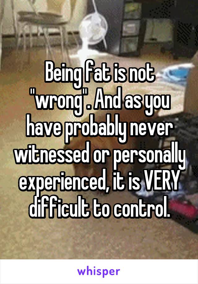 Being fat is not "wrong". And as you have probably never witnessed or personally experienced, it is VERY difficult to control.