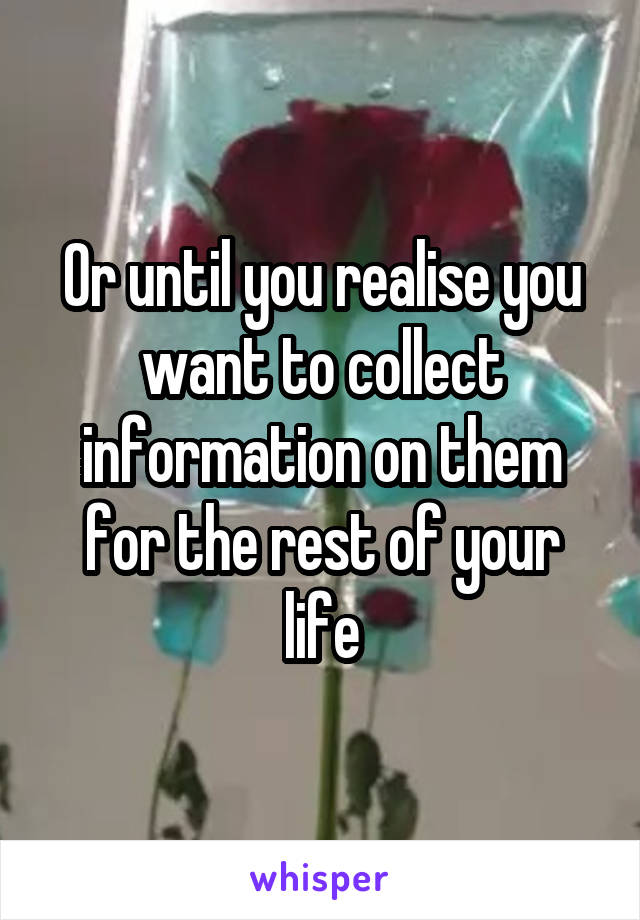 Or until you realise you want to collect information on them for the rest of your life