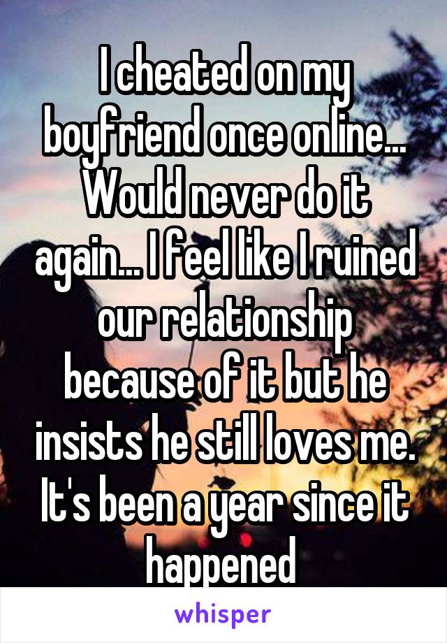 I cheated on my boyfriend once online... Would never do it again... I feel like I ruined our relationship because of it but he insists he still loves me. It's been a year since it happened 