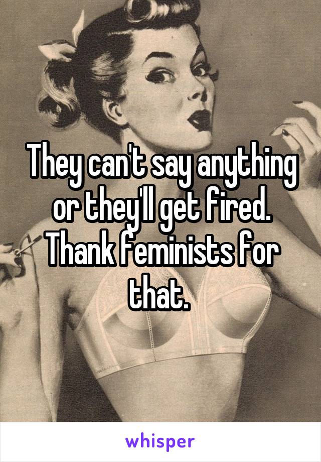 They can't say anything or they'll get fired. Thank feminists for that. 