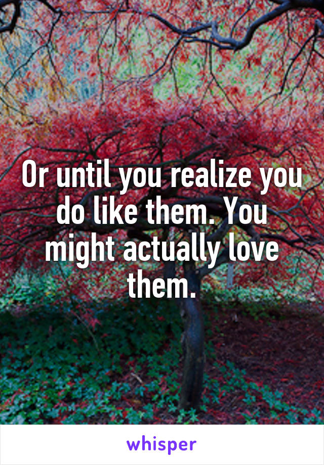 Or until you realize you do like them. You might actually love them.