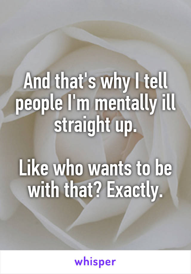 And that's why I tell people I'm mentally ill straight up.

Like who wants to be with that? Exactly.