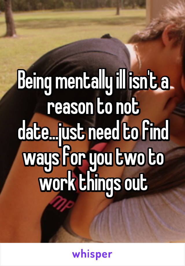 Being mentally ill isn't a reason to not date...just need to find ways for you two to work things out