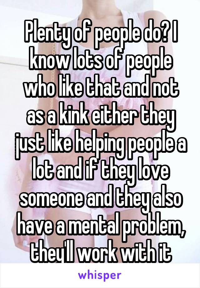 Plenty of people do? I know lots of people who like that and not as a kink either they just like helping people a lot and if they love someone and they also have a mental problem, they'll work with it