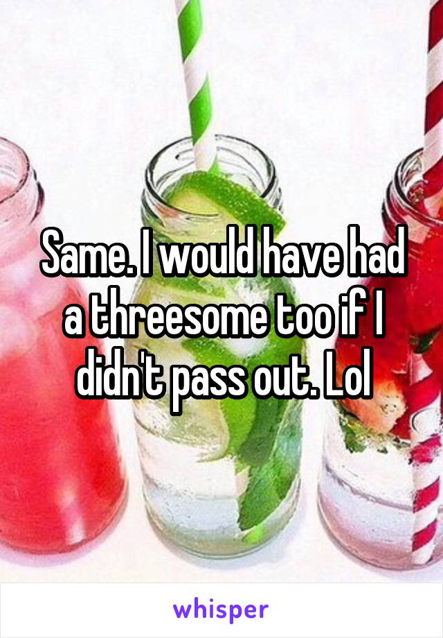 Same. I would have had a threesome too if I didn't pass out. Lol