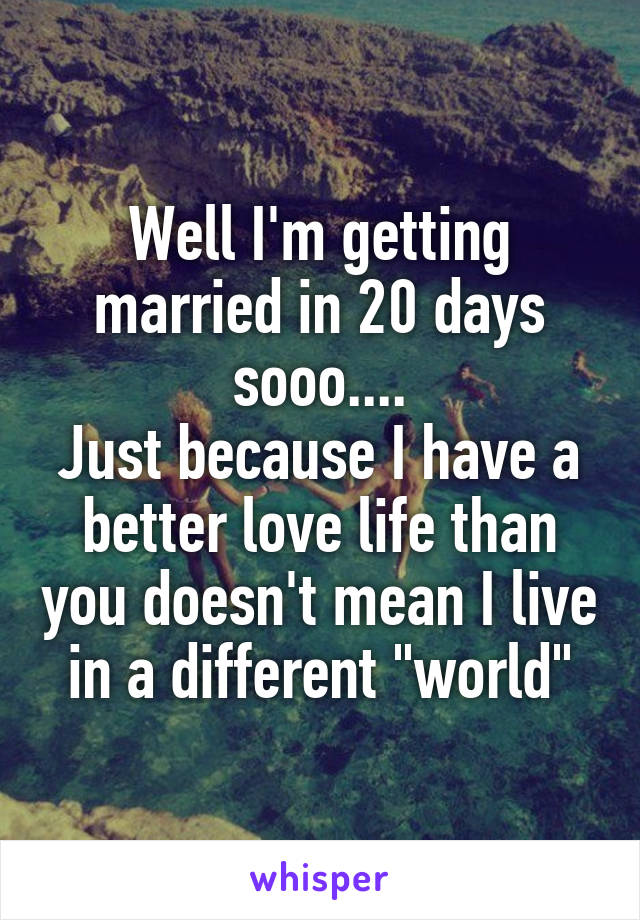 Well I'm getting married in 20 days sooo....
Just because I have a better love life than you doesn't mean I live in a different "world"