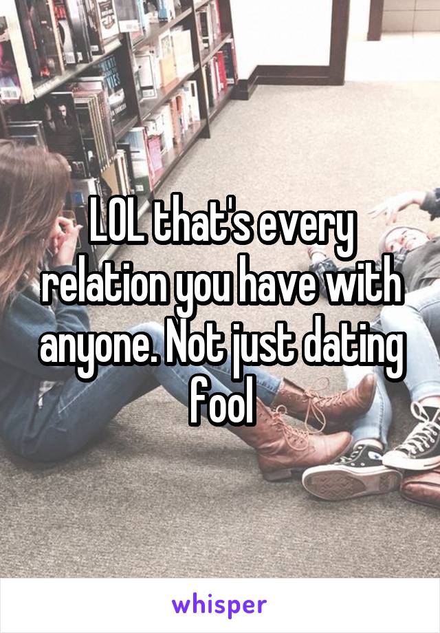 LOL that's every relation you have with anyone. Not just dating fool