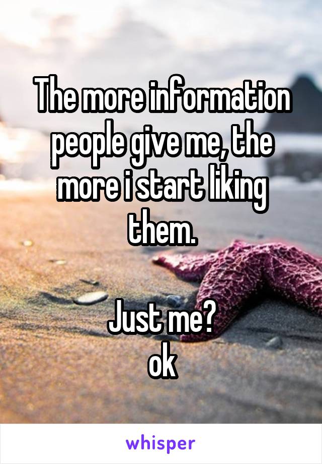 The more information people give me, the more i start liking them.

Just me?
ok