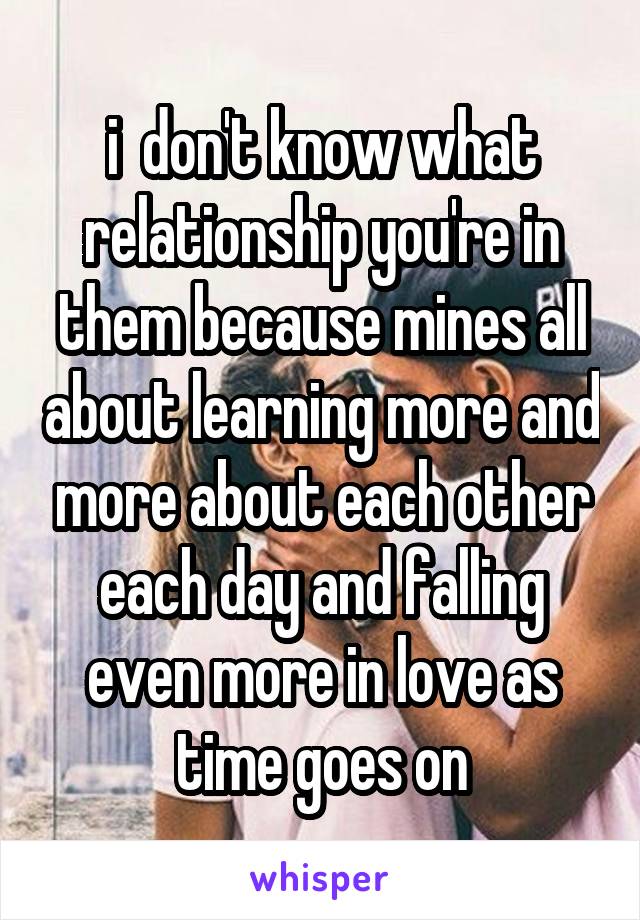 i  don't know what relationship you're in them because mines all about learning more and more about each other each day and falling even more in love as time goes on