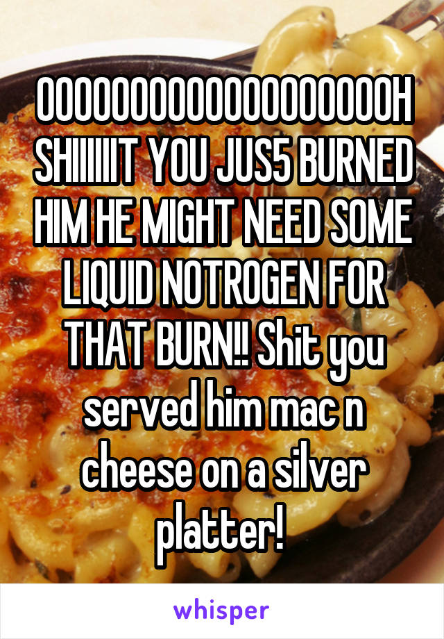 OOOOOOOOOOOOOOOOOOOH SHIIIIIIT YOU JUS5 BURNED HIM HE MIGHT NEED SOME LIQUID NOTROGEN FOR THAT BURN!! Shit you served him mac n cheese on a silver platter! 