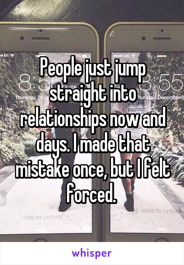 People just jump straight into relationships now and days. I made that mistake once, but I felt forced. 