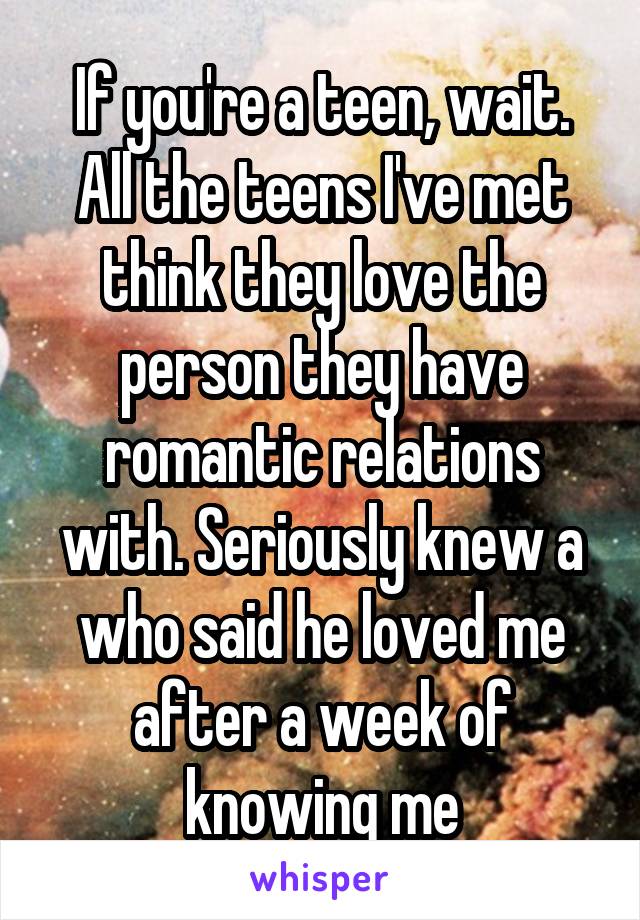 If you're a teen, wait. All the teens I've met think they love the person they have romantic relations with. Seriously knew a who said he loved me after a week of knowing me