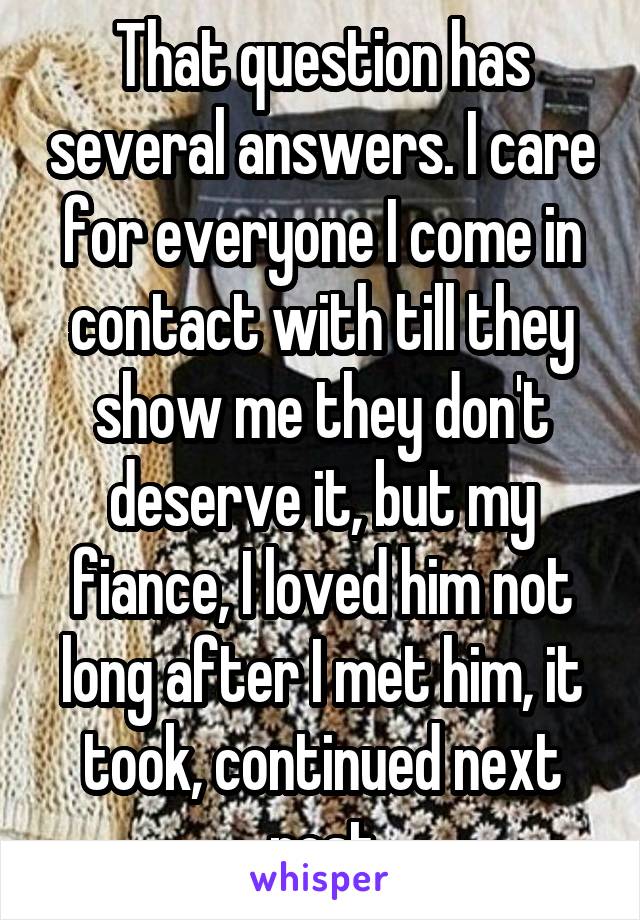 That question has several answers. I care for everyone I come in contact with till they show me they don't deserve it, but my fiance, I loved him not long after I met him, it took, continued next post